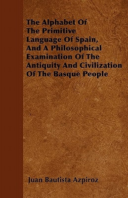 The Alphabet of the Primitive Language of Spain, and a Philosophical Examination of the Antiquity and Civilization of the Basque People by Azpiroz, Juan Bautista