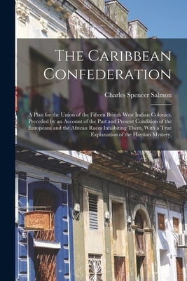 The Caribbean Confederation: A Plan for the Union of the Fifteen British West Indian Colonies, Preceded by an Account of the Past and Present Condi by Salmon, Charles Spencer