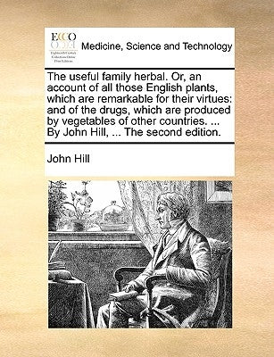 The Useful Family Herbal. Or, an Account of All Those English Plants, Which Are Remarkable for Their Virtues: And of the Drugs, Which Are Produced by by Hill, John
