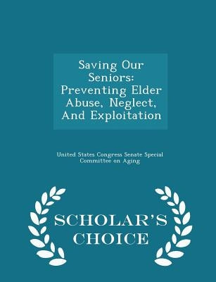 Saving Our Seniors: Preventing Elder Abuse, Neglect, and Exploitation - Scholar's Choice Edition by United States Congress Senate Special Co