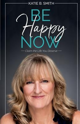 Be Happy Now: Claim the Life You Deserve by Smith, Katie B.