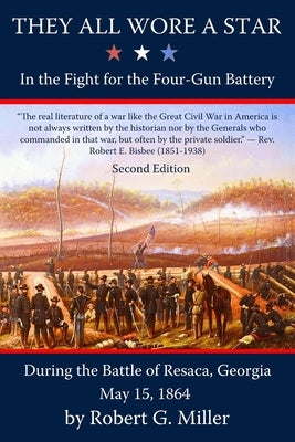 They All Wore a Star: In the Fight for the Four-Gun Battery during the Battle of Resaca, Georgia, May 15, 1864 by Miller, Robert G.