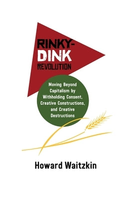 Rinky Dink Revolution: Moving Beyond Capitalism by Withholding Consent Creative Constructions and Creative Destructions by Waitzkin, Howard