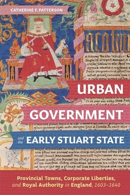 Urban Government and the Early Stuart State: Provincial Towns, Corporate Liberties, and Royal Authority in England, 1603-1640 by Patterson, Catherine