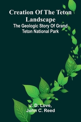 Creation of the Teton Landscape: The Geologic Story of Grand Teton National Park by D. Love, J.