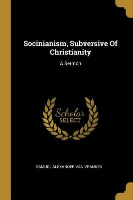 Socinianism, Subversive Of Christianity: A Sermon by Samuel Alexander Van Vranken
