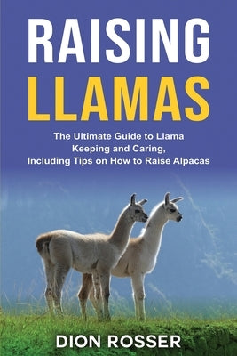 Raising Llamas: The Ultimate Guide to Llama Keeping and Caring, Including Tips on How to Raise Alpacas by Rosser, Dion