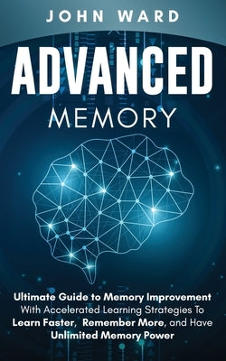 Advanced Memory: Ultimate Guide To Memory With Accelerated Learning Strategies To Learn Faster, Remember More, And Have Unlimited Memory Power by Ward, John