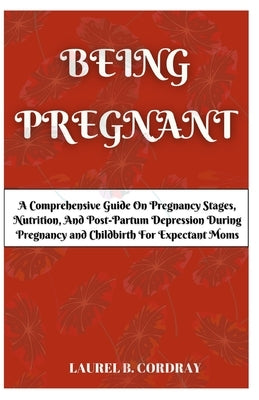 Being Pregnant: A Comprehensive Guide On Pregnancy Stages, Nutrition, And Post-Partum Depression During Pregnancy and Childbirth For Expectant Moms. by Cordray, Laurel B.