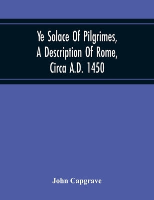Ye Solace Of Pilgrimes, A Description Of Rome, Circa A.D. 1450, With A Frontispiece Illusrating The Author'S Handwriting by Capgrave, John