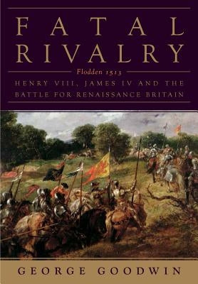 Fatal Rivalry: Flodden, 1513: Henry VIII and James IV and the Battle for Renaissance Britain by Goodwin, George