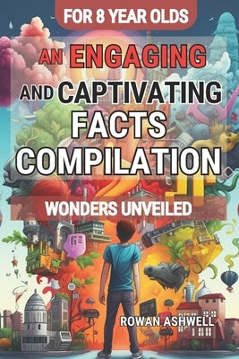Wonders Unveiled: An Engaging and Captivating Facts Compilation for 8-Year-Olds: Discovering the Fascinating World of Science, Amazing A by Ashwell, Rowan