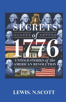 Secrets of 1776: UNTOLD STORIES OF THE AMERICAN REVOLUTION: Hidden Heroes, Bold Betrayals, and the Battles That Shaped a Nation by Scott, Lewis N.