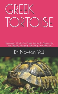 Greek Tortoise: Paramount Guide On Greek Tortoise In Relation To Their Feeding, Housing, Handling And Behavior by Yell, Newton