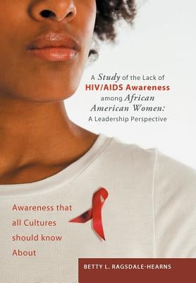 A Study of the Lack of HIV/AIDS Awareness Among African American Women: A Leadership Perspective: Awareness That All Cultures Should Know about by Ragsdale -. Hearns, Betty L.