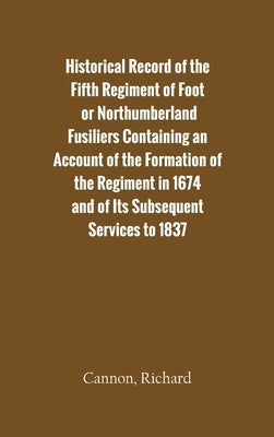 Historical Record of the Fifth Regiment of Foot, or Northumberland Fusiliers Containing an Account of the Formation of the Regiment in 1674, and of It by Cannon, Richard