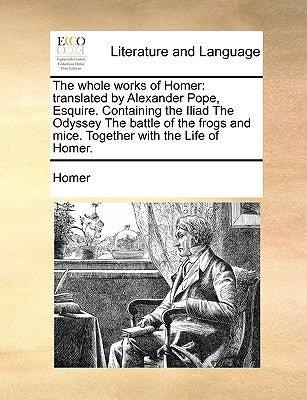 The whole works of Homer: translated by Alexander Pope, Esquire. Containing the Iliad The Odyssey The battle of the frogs and mice. Together wit by Homer