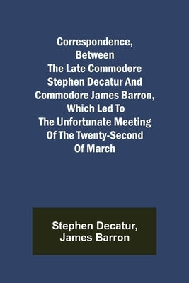 Correspondence, Between the late Commodore Stephen Decatur and Commodore James Barron, which led to the unfortunate meeting of the twenty-second of Ma by Decatur, Stephen
