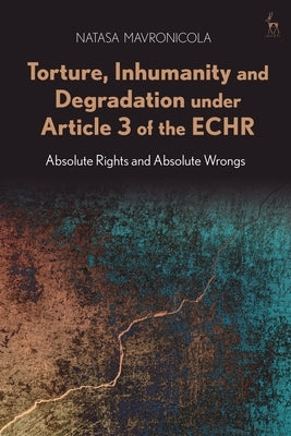Torture, Inhumanity and Degradation Under Article 3 of the Echr: Absolute Rights and Absolute Wrongs by Mavronicola, Natasa