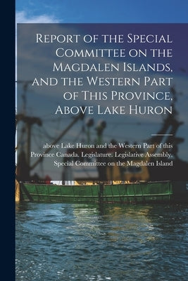 Report of the Special Committee on the Magdalen Islands, and the Western Part of This Province, Above Lake Huron [microform] by Canada Legislature Legislative Asse
