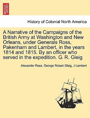 A Narrative of the Campaigns of the British Army at Washington and New Orleans, Under Generals Ross, Pakenham and Lambert, in the Years 1814 and 1815. by Ross, Alexander