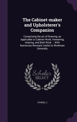 The Cabinet-maker and Upholsterer's Companion: Comprising the art of Drawing, as Applicable to Cabinet Work; Veneering, Inlaying, and Buhl Work ... Wi by Stokes, J.