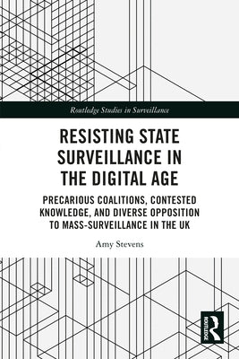 Resisting State Surveillance in the Digital Age: Precarious Coalitions, Contested Knowledge, and Diverse Opposition to Mass-Surveillance in the UK by Stevens, Amy