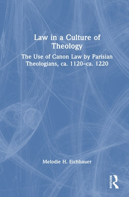 Law in a Culture of Theology: The Use of Canon Law by Parisian Theologians, ca. 1120-ca. 1220 by Eichbauer, Melodie H.