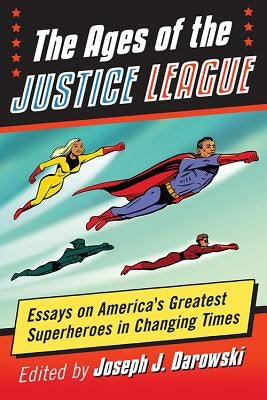 The Ages of the Justice League: Essays on America's Greatest Superheroes in Changing Times by Darowski, Joseph J.