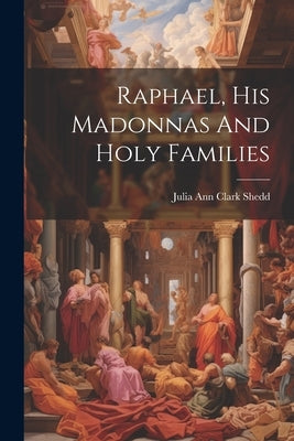 Raphael, His Madonnas And Holy Families by Shedd, Julia Ann Clark 1834-1897