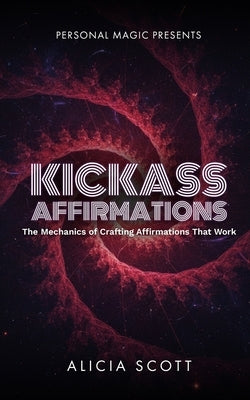 Kickass Affirmations: The Mechanics of Crafting Affirmations That Work by Scott, Alicia
