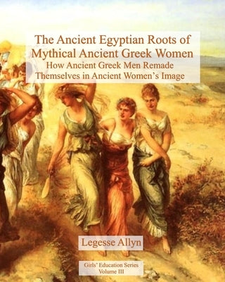 The Ancient Egyptian Roots of Mythical Ancient Greek Women: How Ancient Greek Men Remade Themselves in Ancient Women's Image by Allyn, Legesse