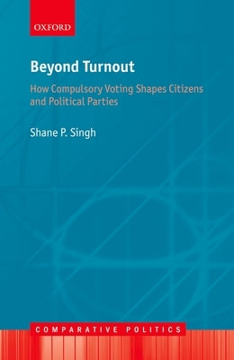 Beyond Turnout: How Compulsory Voting Shapes Citizens and Political Parties by Singh, Shane P.