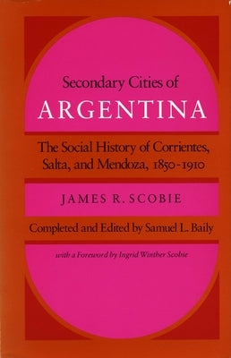 Secondary Cities of Argentina: The Social History of Corrientes, Salta, and Mendoza, 1850-1910 by Scobie, James R.