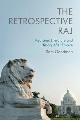 The Retrospective Raj: Medicine, Literature and History After Empire by Goodman, Sam