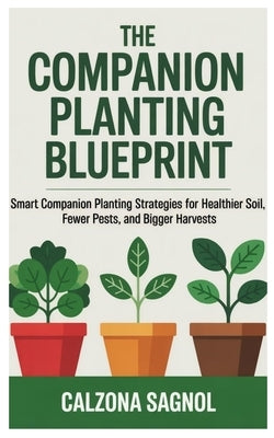 The Companion Planting Blueprint: Smart Companion Planting Strategies for Healthier Soil, Fewer Pests, and Bigger Harvests by Sagnol, Calzona