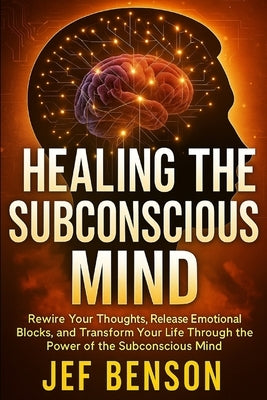 Healing the Subconscious Mind: Rewire Your Thoughts, Release Emotional Blocks, and Transform Your Life Through the Power of the Subconscious Mind by Benson, Jef
