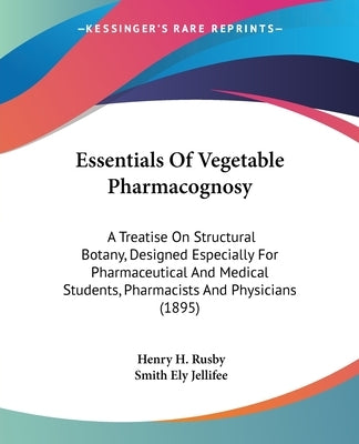 Essentials Of Vegetable Pharmacognosy: A Treatise On Structural Botany, Designed Especially For Pharmaceutical And Medical Students, Pharmacists And P by Rusby, Henry H.