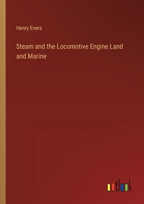 Steam and the Locomotive Engine Land and Marine by Evers, Henry