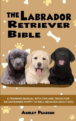 The Labrador Retriever Bible - A Training Manual With Tips and Tricks For An Untrained Puppy To Well Behaved Adult Dog by Pearson, Ashley