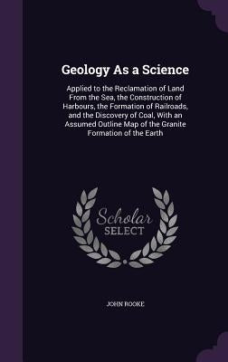 Geology As a Science: Applied to the Reclamation of Land From the Sea, the Construction of Harbours, the Formation of Railroads, and the Dis by Rooke, John