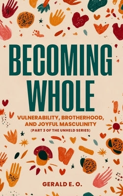 Becoming Whole; Vulnerability, Brotherhood, and Joyful Masculinity (Part 3 of the Unheld Series) by Gerald, E. O.