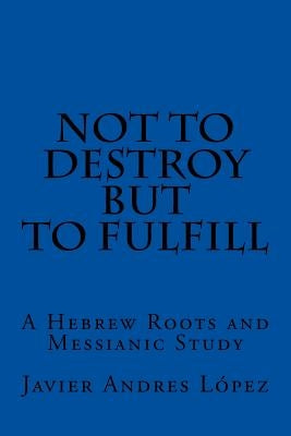 Not to Destroy but to Fulfill: A Hebrew Roots and Messianic Study by James, Leilani Michelle