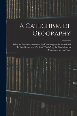 A Catechism of Geography: Being an Easy Introduction to the Knowledge of the World and Its Inhabitants, the Whole of Which May Be Committed to M by Anonymous