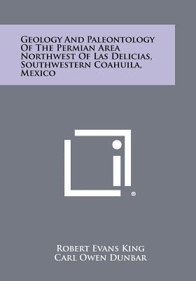 Geology And Paleontology Of The Permian Area Northwest Of Las Delicias, Southwestern Coahuila, Mexico by King, Robert Evans