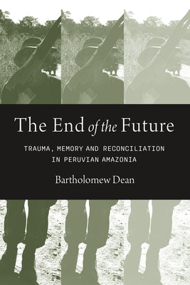 The End of the Future: Trauma, Memory, and Reconciliation in Peruvian Amazonia by Dean, Bartholomew