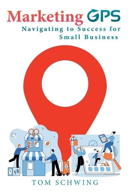 Marketing GPS Navigating to Success for Small Business: A Unique Marketing Management Program Designed For Small Business Owners and Entrepreneurs by Schwing, Tom