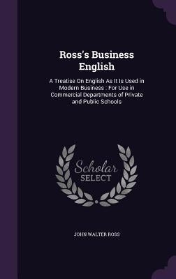 Ross's Business English: A Treatise On English As It Is Used in Modern Business: For Use in Commercial Departments of Private and Public School by Ross, John Walter