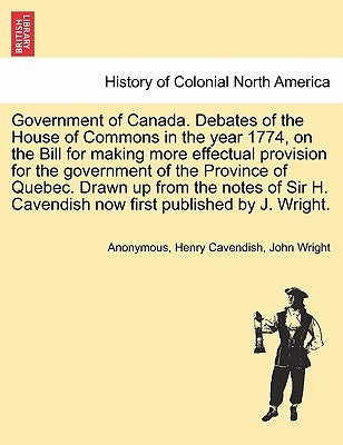 Government of Canada. Debates of the House of Commons in the Year 1774, on the Bill for Making More Effectual Provision for the Government of the Prov by Anonymous