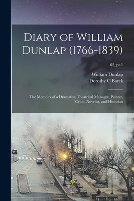 Diary of William Dunlap (1766-1839): the Memoirs of a Dramatist, Theatrical Manager, Painter, Critic, Novelist, and Historian; 62, pt.1 by Dunlap, William 1766-1839